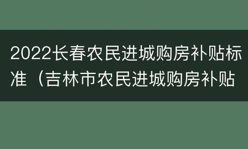 2022长春农民进城购房补贴标准（吉林市农民进城购房补贴政策）