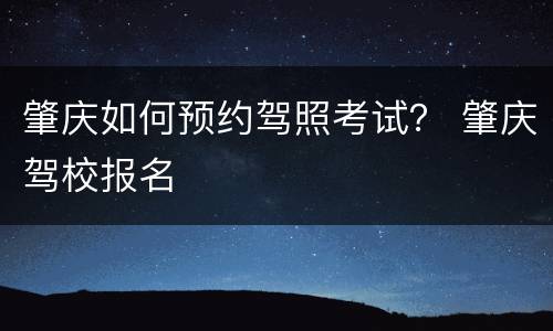 肇庆如何预约驾照考试？ 肇庆驾校报名