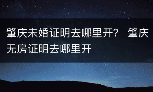 肇庆未婚证明去哪里开？ 肇庆无房证明去哪里开