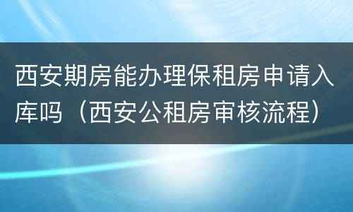西安期房能办理保租房申请入库吗（西安公租房审核流程）
