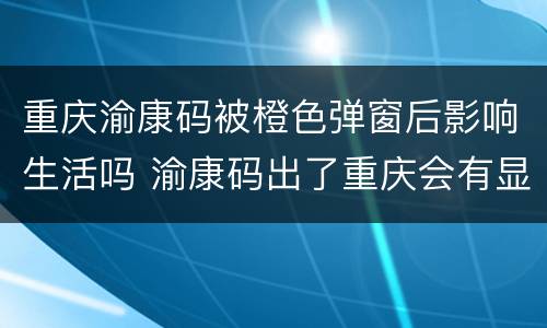 重庆渝康码被橙色弹窗后影响生活吗 渝康码出了重庆会有显示吗?