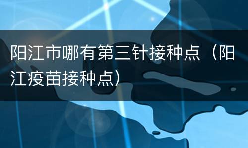 阳江市哪有第三针接种点（阳江疫苗接种点）
