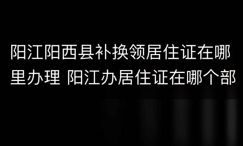 阳江阳西县补换领居住证在哪里办理 阳江办居住证在哪个部门办理