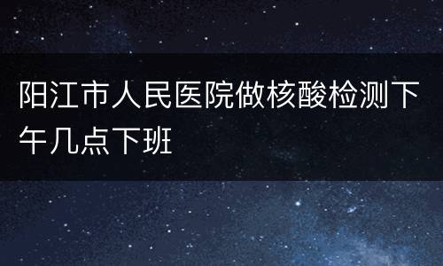 阳江市人民医院做核酸检测下午几点下班