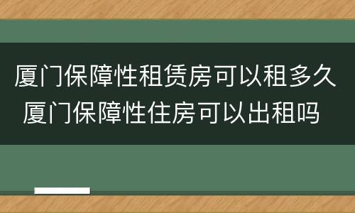 厦门保障性租赁房可以租多久 厦门保障性住房可以出租吗