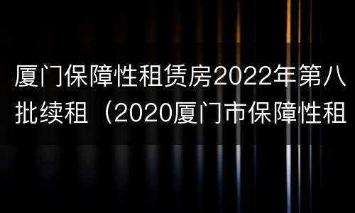 厦门保障性租赁房2022年第八批续租（2020厦门市保障性租赁房最新消息）