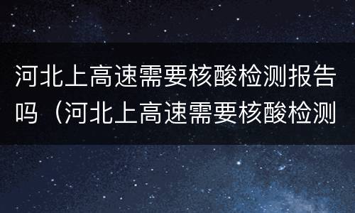河北上高速需要核酸检测报告吗（河北上高速需要核酸检测报告吗现在）