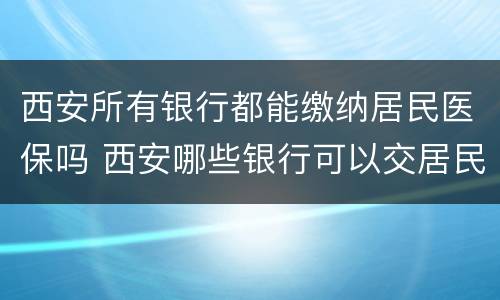 西安所有银行都能缴纳居民医保吗 西安哪些银行可以交居民医保