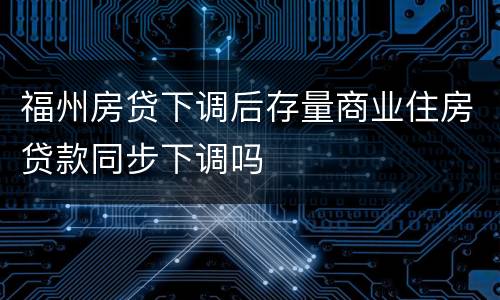 福州房贷下调后存量商业住房贷款同步下调吗