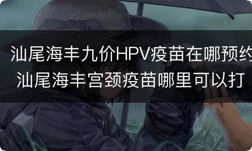 汕尾海丰九价HPV疫苗在哪预约 汕尾海丰宫颈疫苗哪里可以打