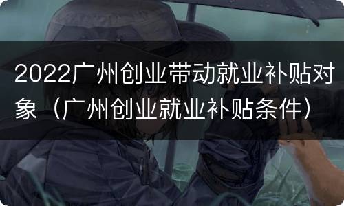 2022广州创业带动就业补贴对象（广州创业就业补贴条件）