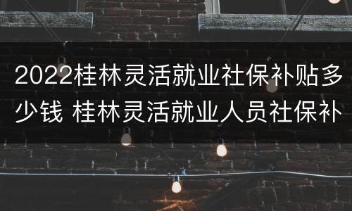 2022桂林灵活就业社保补贴多少钱 桂林灵活就业人员社保补贴