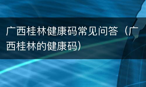 广西桂林健康码常见问答（广西桂林的健康码）