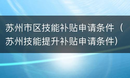 苏州市区技能补贴申请条件（苏州技能提升补贴申请条件）