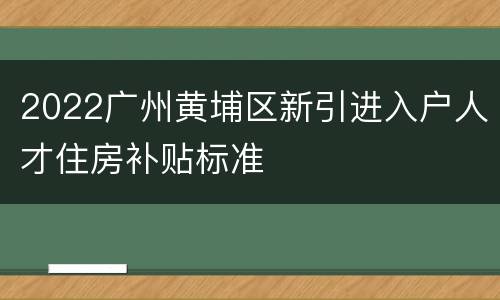 2022广州黄埔区新引进入户人才住房补贴标准