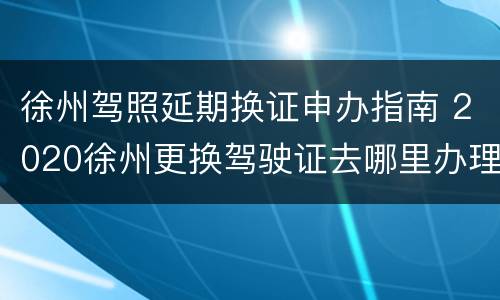 徐州驾照延期换证申办指南 2020徐州更换驾驶证去哪里办理