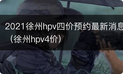 2021徐州hpv四价预约最新消息（徐州hpv4价）
