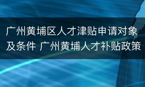 广州黄埔区人才津贴申请对象及条件 广州黄埔人才补贴政策