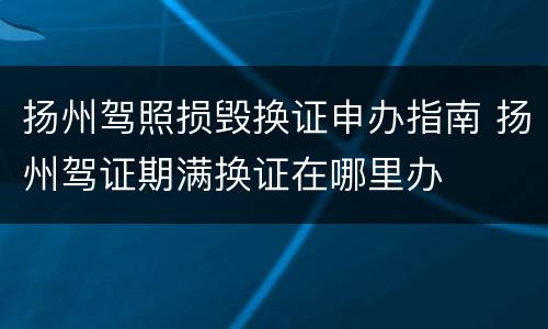 扬州驾照损毁换证申办指南 扬州驾证期满换证在哪里办