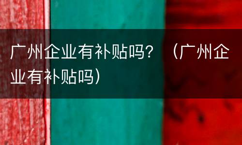 广州企业有补贴吗？（广州企业有补贴吗）