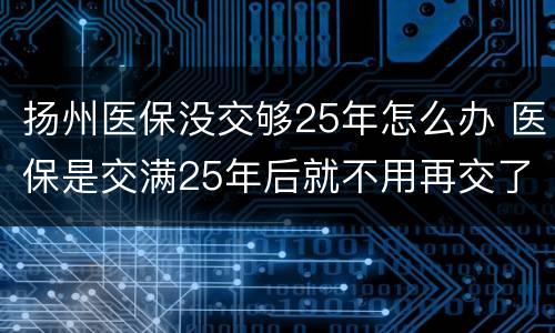扬州医保没交够25年怎么办 医保是交满25年后就不用再交了吗