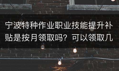 宁波特种作业职业技能提升补贴是按月领取吗？可以领取几次？