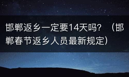 邯郸返乡一定要14天吗？（邯郸春节返乡人员最新规定）