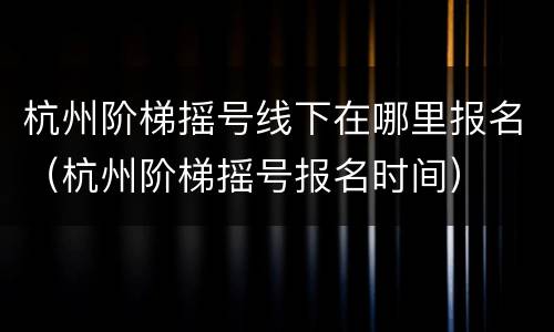 杭州阶梯摇号线下在哪里报名（杭州阶梯摇号报名时间）