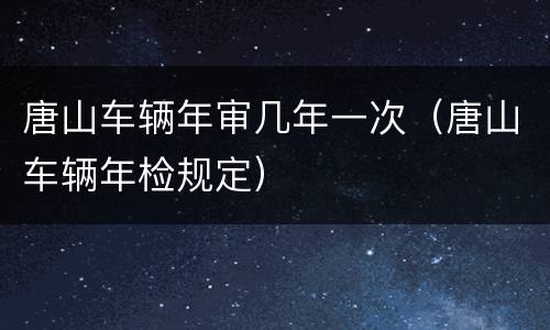 唐山车辆年审几年一次（唐山车辆年检规定）