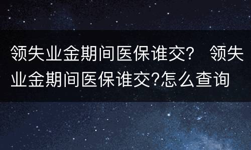 领失业金期间医保谁交？ 领失业金期间医保谁交?怎么查询
