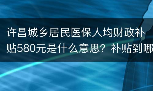 许昌城乡居民医保人均财政补贴580元是什么意思？补贴到哪里？