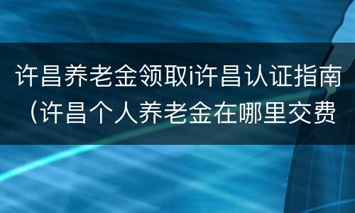许昌养老金领取i许昌认证指南（许昌个人养老金在哪里交费）