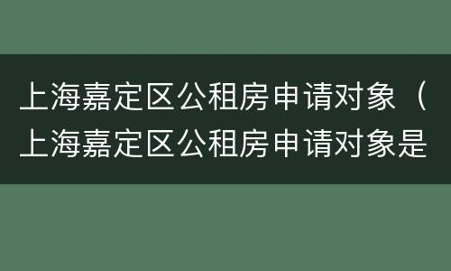 上海嘉定区公租房申请对象（上海嘉定区公租房申请对象是谁）
