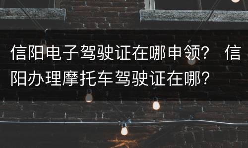 信阳电子驾驶证在哪申领？ 信阳办理摩托车驾驶证在哪?