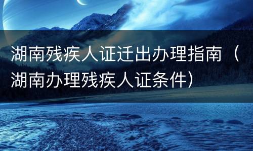 湖南残疾人证迁出办理指南（湖南办理残疾人证条件）