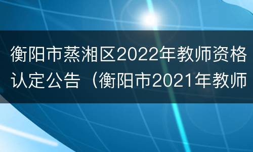 衡阳市蒸湘区2022年教师资格认定公告（衡阳市2021年教师资格认定公告）
