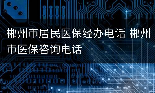 郴州市居民医保经办电话 郴州市医保咨询电话