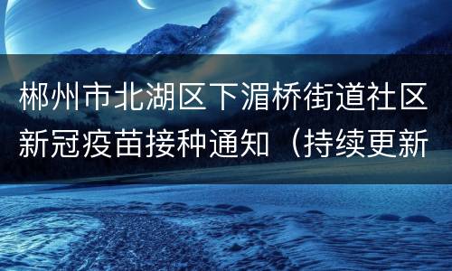 郴州市北湖区下湄桥街道社区新冠疫苗接种通知（持续更新）