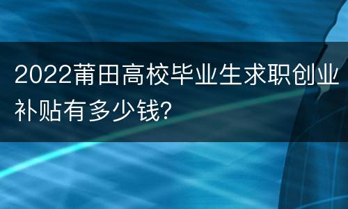 2022莆田高校毕业生求职创业补贴有多少钱？