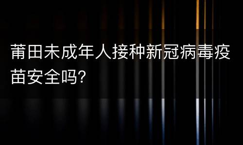 莆田未成年人接种新冠病毒疫苗安全吗？