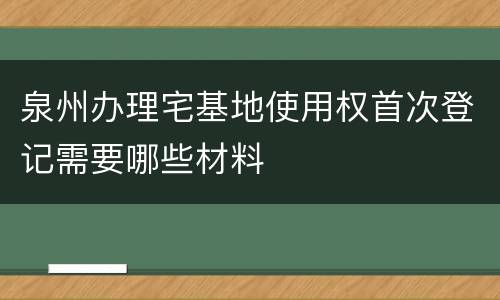 泉州办理宅基地使用权首次登记需要哪些材料