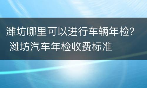 潍坊哪里可以进行车辆年检？ 潍坊汽车年检收费标准
