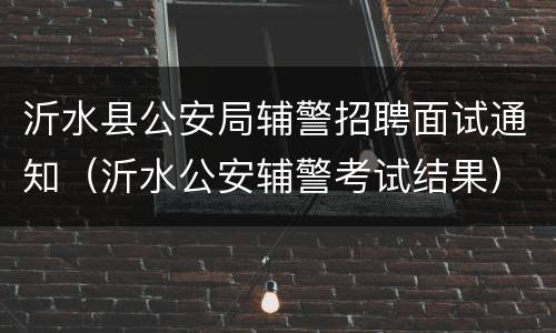 沂水县公安局辅警招聘面试通知（沂水公安辅警考试结果）