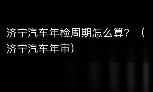 济宁汽车年检周期怎么算？（济宁汽车年审）