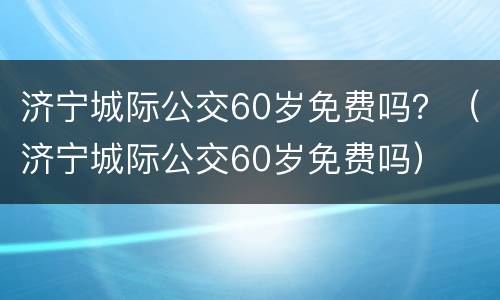 济宁城际公交60岁免费吗？（济宁城际公交60岁免费吗）