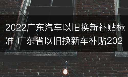 2022广东汽车以旧换新补贴标准 广东省以旧换新车补贴2021车型