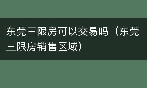 东莞三限房可以交易吗（东莞三限房销售区域）