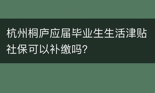 杭州桐庐应届毕业生生活津贴社保可以补缴吗？