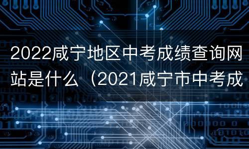 2022咸宁地区中考成绩查询网站是什么（2021咸宁市中考成绩查询入口）
