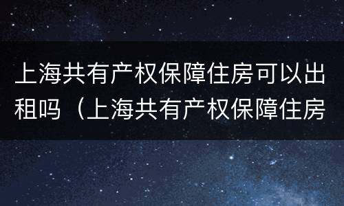 上海共有产权保障住房可以出租吗（上海共有产权保障住房可以出租吗知乎）